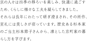 京の人々は四季の移ろいを楽しみ、心地よいに過ごすため、くらしに様々な工夫を凝らしてきました。それらは長年にわたって研ぎ澄まされ、その所作、室礼には美しさが宿っています。歴史ある杉本家のご当主杉本節子さんから、凛とした京町家の暮らし方を学びます。